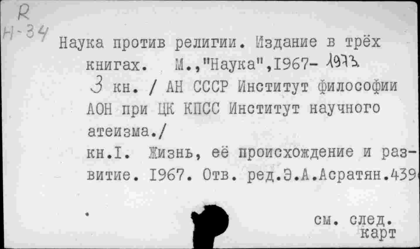 ﻿Наука против религии. Издание в трёх книгах. М.,"Наука”,1967-
3 кн. / АН СССР Институт философии АОН при ЦК КПСС Институт научного атеизма./
кн.1. Жизнь, её происхождение и развитие. 1967. Отв. ред.Э.А.АсратянЛ39
см. след.
карт